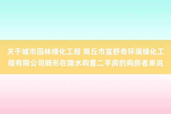 关于城市园林绿化工程 商丘市富舒奇环境绿化工程有限公司畸形在陵水购置二手房的购房者来说